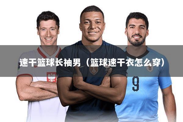 速干篮球长袖男（篮球速干衣怎么穿）