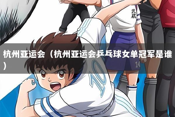 杭州亚运会(杭州亚运会乒乓球女单冠军是谁)