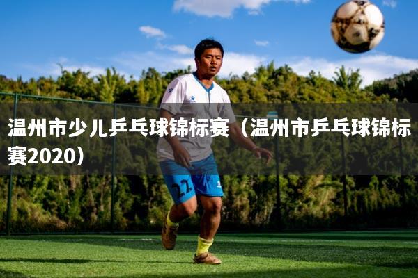 温州市少儿乒乓球锦标赛（温州市乒乓球锦标赛2020）