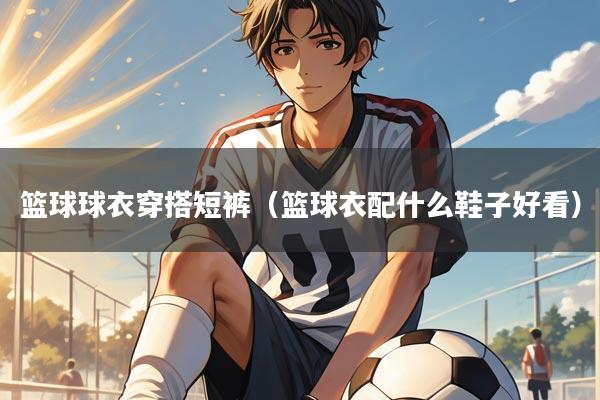 篮球球衣穿搭短裤(篮球衣配什么鞋子好看)