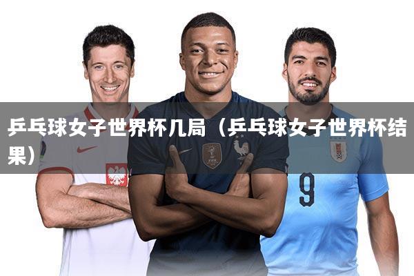 乒乓球女子世界杯几局(乒乓球女子世界杯结果)