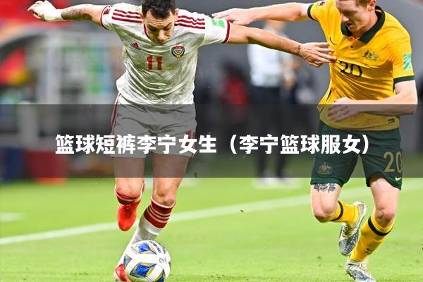 篮球短裤李宁女生(李宁篮球服女)