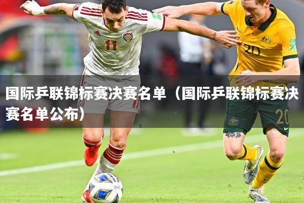 国际乒联锦标赛决赛名单(国际乒联锦标赛决赛名单公布)