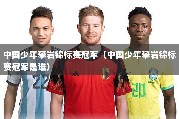 中国少年攀岩锦标赛冠军(中国少年攀岩锦标赛冠军是谁)