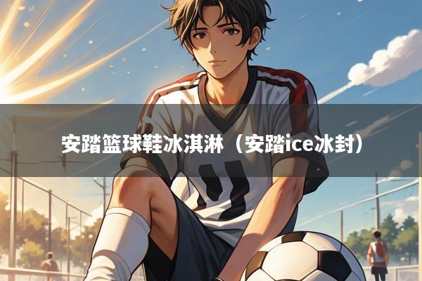 安踏篮球鞋冰淇淋(安踏ice冰封)