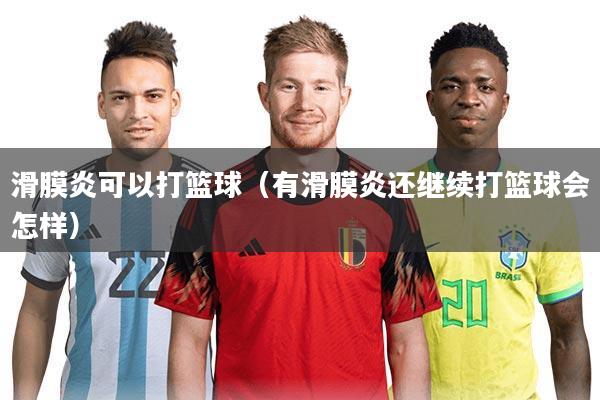 滑膜炎可以打篮球(有滑膜炎还继续打篮球会怎样)