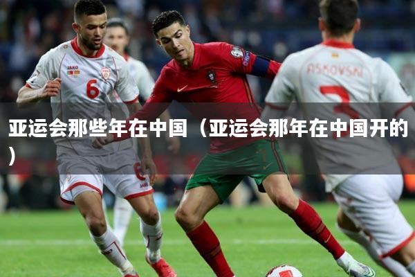 亚运会那些年在中国（亚运会那年在中国开的）