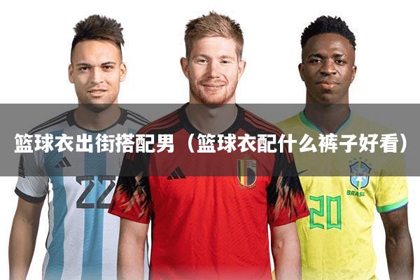 篮球衣出街搭配男(篮球衣配什么裤子好看)