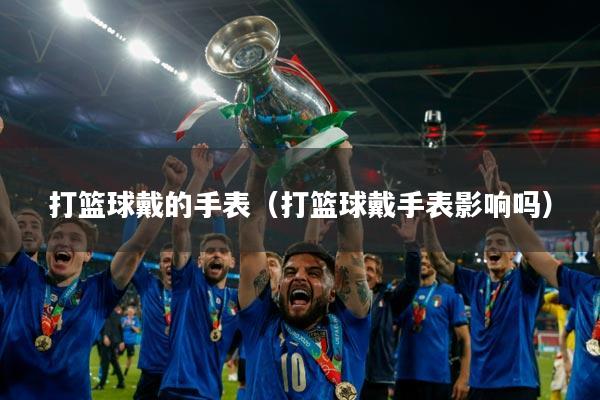 打篮球戴的手表(打篮球戴手表影响吗)