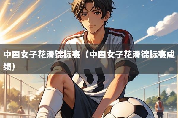 中国女子花滑锦标赛(中国女子花滑锦标赛成绩)