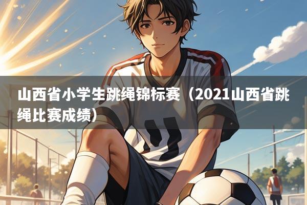 山西省小学生跳绳锦标赛(2021山西省跳绳比赛成绩)