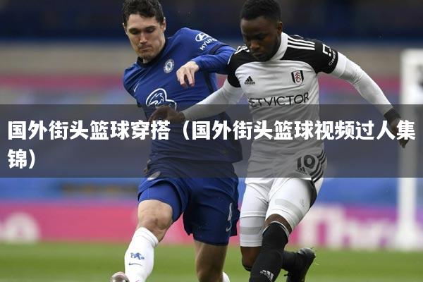 国外街头篮球穿搭（国外街头篮球视频过人集锦）